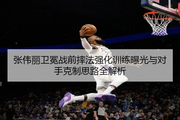 张伟丽卫冕战前摔法强化训练曝光与对手克制思路全解析
